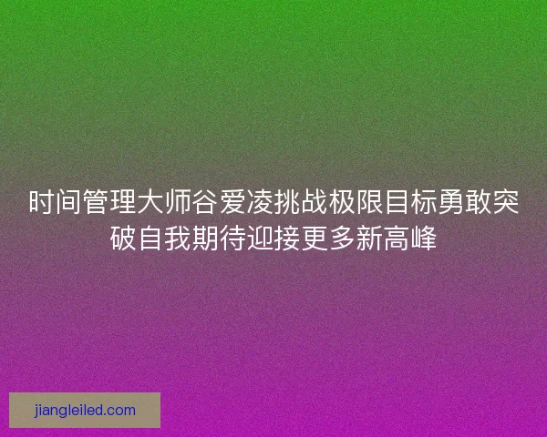 时间管理大师谷爱凌挑战极限目标勇敢突破自我期待迎接更多新高峰