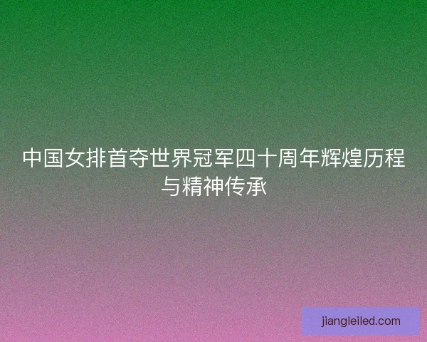 中国女排首夺世界冠军四十周年辉煌历程与精神传承